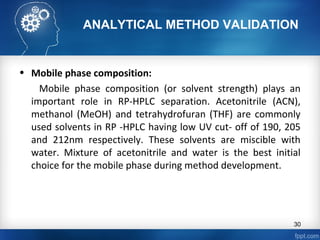 ANALYTICAL METHOD VALIDATION
• Mobile phase composition:
Mobile phase composition (or solvent strength) plays an
important role in RP-HPLC separation. Acetonitrile (ACN),
methanol (MeOH) and tetrahydrofuran (THF) are commonly
used solvents in RP -HPLC having low UV cut- off of 190, 205
and 212nm respectively. These solvents are miscible with
water. Mixture of acetonitrile and water is the best initial
choice for the mobile phase during method development.
30
 