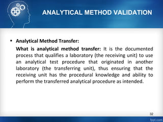 ANALYTICAL METHOD VALIDATION
• Analytical Method Transfer:
What is analytical method transfer: It is the documented
process that qualifies a laboratory (the receiving unit) to use
an analytical test procedure that originated in another
laboratory (the transferring unit), thus ensuring that the
receiving unit has the procedural knowledge and ability to
perform the transferred analytical procedure as intended.
32
 