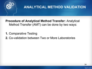 ANALYTICAL METHOD VALIDATION
Procedure of Analytical Method Transfer: Analytical
Method Transfer (AMT) can be done by two ways:
1. Comparative Testing
2. Co-validation between Two or More Laboratories
34
 