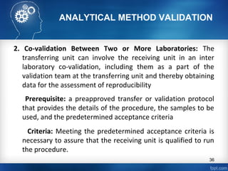ANALYTICAL METHOD VALIDATION
2. Co-validation Between Two or More Laboratories: The
transferring unit can involve the receiving unit in an inter
laboratory co-validation, including them as a part of the
validation team at the transferring unit and thereby obtaining
data for the assessment of reproducibility
Prerequisite: a preapproved transfer or validation protocol
that provides the details of the procedure, the samples to be
used, and the predetermined acceptance criteria
Criteria: Meeting the predetermined acceptance criteria is
necessary to assure that the receiving unit is qualified to run
the procedure.
36
 