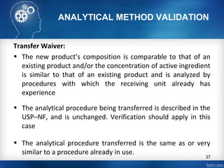 ANALYTICAL METHOD VALIDATION
Transfer Waiver:
• The new product’s composition is comparable to that of an
existing product and/or the concentration of active ingredient
is similar to that of an existing product and is analyzed by
procedures with which the receiving unit already has
experience
• The analytical procedure being transferred is described in the
USP–NF, and is unchanged. Verification should apply in this
case
• The analytical procedure transferred is the same as or very
similar to a procedure already in use.
37
 