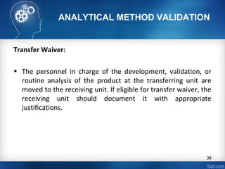 ANALYTICAL METHOD VALIDATION
Transfer Waiver:
• The personnel in charge of the development, validation, or
routine analysis of the product at the transferring unit are
moved to the receiving unit. If eligible for transfer waiver, the
receiving unit should document it with appropriate
justifications.
38
 