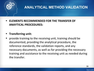 ANALYTICAL METHOD VALIDATION
• ELEMENTS RECOMMENDED FOR THE TRANSFER OF
ANAYTICAL PROCEDURES:
• Transferring unit:
• provide training to the receiving unit, training should be
documented, providing the analytical procedure, the
reference standards, the validation reports, and any
necessary documents, as well as for providing the necessary
training and assistance to the receiving unit as needed during
the transfer.
39
 