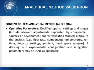 ANALYTICAL METHOD VALIDATION
CONTENT OF IDEAL ANALYTICAL METHOD (AS PER FDA):
• Operating Parameters: Qualified optimal settings and ranges
(include allowed adjustments supported by compendial
sources or development and/or validation studies) critical to
the analysis (e.g., flow rate, components temperatures, run
time, detector settings, gradient, head space sampler). A
drawing with experimental configuration and integration
parameters may be used, as applicable.
4
 