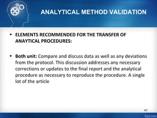ANALYTICAL METHOD VALIDATION
• ELEMENTS RECOMMENDED FOR THE TRANSFER OF
ANAYTICAL PROCEDURES:
• Both unit: Compare and discuss data as well as any deviations
from the protocol. This discussion addresses any necessary
corrections or updates to the final report and the analytical
procedure as necessary to reproduce the procedure. A single
lot of the article
41
 