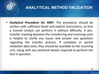 ANALYTICAL METHOD VALIDATION
• Analytical Procedure for AMT: The procedure should be
written with sufficient detail and explicit instructions, so that
a trained analyst can perform it without difficulty. A pre-
transfer meeting between the transferring and receiving units
is helpful to clarify any issues and answer any questions
regarding the transfer process. If complete or partial
validation data exist, they should be available to the receiving
unit, along with any technical details required to perform the
test in question.
43
 