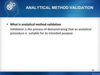 ANALYTICAL METHOD VALIDATION
• What is analytical method validation
Validation is the process of demonstrating that an analytical
procedure is suitable for its intended purpose
44
 