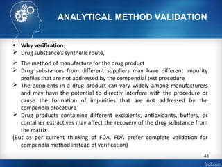 ANALYTICAL METHOD VALIDATION
• Why verification:
 Drug substance's synthetic route,
 The method of manufacture for the drug product
 Drug substances from different suppliers may have different impurity
profiles that are not addressed by the compendial test procedure
 The excipients in a drug product can vary widely among manufacturers
and may have the potential to directly interfere with the procedure or
cause the formation of impurities that are not addressed by the
compendia procedure
 Drug products containing different excipients, antioxidants, buffers, or
container extractives may affect the recovery of the drug substance from
the matrix
(But as per current thinking of FDA, FDA prefer complete validation for
compendia method instead of verification)
48
 