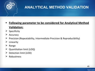 ANALYTICAL METHOD VALIDATION
• Following parameter to be considered for Analytical Method
Validation:
 Specificity
 Accuracy
 Precision (Repeatability, Intermediate Precision & Reproducibility)
 Linearity
 Range
 Quantitation limit (LOQ)
 Detection limit (LOD)
 Robustness
49
 