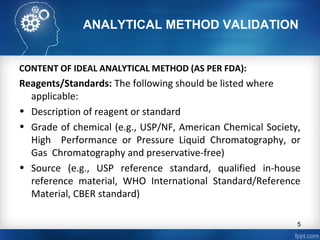 ANALYTICAL METHOD VALIDATION
CONTENT OF IDEAL ANALYTICAL METHOD (AS PER FDA):
Reagents/Standards: The following should be listed where
applicable:
• Description of reagent or standard
• Grade of chemical (e.g., USP/NF, American Chemical Society,
High Performance or Pressure Liquid Chromatography, or
Gas Chromatography and preservative-free)
• Source (e.g., USP reference standard, qualified in-house
reference material, WHO International Standard/Reference
Material, CBER standard)
5
 