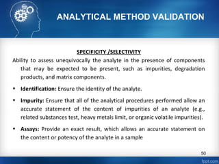 ANALYTICAL METHOD VALIDATION
SPECIFICITY /SELECTIVITY
Ability to assess unequivocally the analyte in the presence of components
that may be expected to be present, such as impurities, degradation
products, and matrix components.
• Identification: Ensure the identity of the analyte.
• Impurity: Ensure that all of the analytical procedures performed allow an
accurate statement of the content of impurities of an analyte (e.g.,
related substances test, heavy metals limit, or organic volatile impurities).
• Assays: Provide an exact result, which allows an accurate statement on
the content or potency of the analyte in a sample
50
 