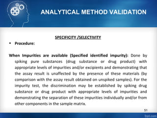 ANALYTICAL METHOD VALIDATION
SPECIFICITY /SELECTIVITY
• Procedure:
When Impurities are available (Specified identified impurity): Done by
spiking pure substances (drug substance or drug product) with
appropriate levels of impurities and/or excipients and demonstrating that
the assay result is unaffected by the presence of these materials (by
comparison with the assay result obtained on unspiked samples). For the
impurity test, the discrimination may be established by spiking drug
substance or drug product with appropriate levels of impurities and
demonstrating the separation of these impurities individually and/or from
other components in the sample matrix.
51
 