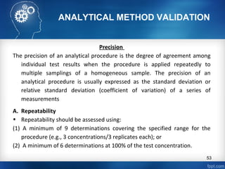 ANALYTICAL METHOD VALIDATION
Precision
The precision of an analytical procedure is the degree of agreement among
individual test results when the procedure is applied repeatedly to
multiple samplings of a homogeneous sample. The precision of an
analytical procedure is usually expressed as the standard deviation or
relative standard deviation (coefficient of variation) of a series of
measurements
A. Repeatability
• Repeatability should be assessed using:
(1) A minimum of 9 determinations covering the specified range for the
procedure (e.g., 3 concentrations/3 replicates each); or
(2) A minimum of 6 determinations at 100% of the test concentration.
53
 