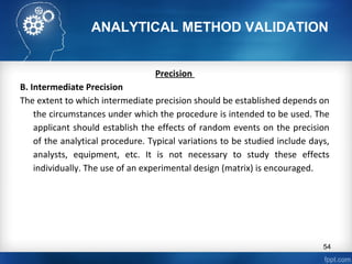 ANALYTICAL METHOD VALIDATION
Precision
B. Intermediate Precision
The extent to which intermediate precision should be established depends on
the circumstances under which the procedure is intended to be used. The
applicant should establish the effects of random events on the precision
of the analytical procedure. Typical variations to be studied include days,
analysts, equipment, etc. It is not necessary to study these effects
individually. The use of an experimental design (matrix) is encouraged.
54
 