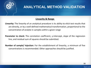 ANALYTICAL METHOD VALIDATION
Linearity & Range
Linearity: The linearity of an analytical procedure is its ability to elicit test results that
are directly, or by a well-defined mathematical transformation, proportional to the
concentration of analyte in samples within a given range
Parameter to check: The correlation coefficient, y-intercept, slope of the regression
line, and residual sum of squares should be submitted.
Number of sample/ Injection: For the establishment of linearity, a minimum of five
concentrations is recommended. Other approaches should be justified.
56
 