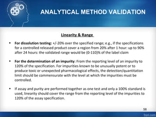 ANALYTICAL METHOD VALIDATION
Linearity & Range
• For dissolution testing: +/-20% over the specified range; e.g., if the specifications
for a controlled released product cover a region from 20% after 1 hour: up to 90%
after 24 hours: the validated range would be (0-110)% of the label claim
• For the determination of an impurity: From the reporting level of an impurity to
120% of the specification. For impurities known to be unusually potent or to
produce toxic or unexpected pharmacological effects, the detection/quantitation
limit should be commensurate with the level at which the impurities must be
controlled.
• If assay and purity are performed together as one test and only a 100% standard is
used, linearity should cover the range from the reporting level of the impurities to
120% of the assay specification.
58
 