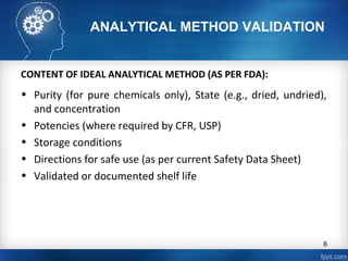 ANALYTICAL METHOD VALIDATION
CONTENT OF IDEAL ANALYTICAL METHOD (AS PER FDA):
• Purity (for pure chemicals only), State (e.g., dried, undried),
and concentration
• Potencies (where required by CFR, USP)
• Storage conditions
• Directions for safe use (as per current Safety Data Sheet)
• Validated or documented shelf life
6
 