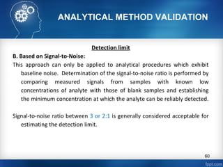 ANALYTICAL METHOD VALIDATION
Detection limit
B. Based on Signal-to-Noise:
This approach can only be applied to analytical procedures which exhibit
baseline noise. Determination of the signal-to-noise ratio is performed by
comparing measured signals from samples with known low
concentrations of analyte with those of blank samples and establishing
the minimum concentration at which the analyte can be reliably detected.
Signal-to-noise ratio between 3 or 2:1 is generally considered acceptable for
estimating the detection limit.
60
 