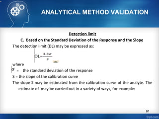 ANALYTICAL METHOD VALIDATION
Detection limit
C. Based on the Standard Deviation of the Response and the Slope
The detection limit (DL) may be expressed as:
where
= the standard deviation of the response
S = the slope of the calibration curve
The slope S may be estimated from the calibration curve of the analyte. The
estimate of may be carried out in a variety of ways, for example:
61
 