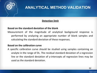 ANALYTICAL METHOD VALIDATION
Detection limit
Based on the standard deviation of the blank
Measurement of the magnitude of analytical background response is
performed by analyzing an appropriate number of blank samples and
calculating the standard deviation of these responses.
Based on the calibration curve
A specific calibration curve should be studied using samples containing an
analyte in the range of DL. The residual standard deviation of a regression
line or the standard deviation of y-intercepts of regression lines may be
used as the standard deviation.
62
 