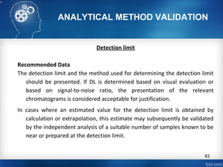 ANALYTICAL METHOD VALIDATION
Detection limit
Recommended Data
The detection limit and the method used for determining the detection limit
should be presented. If DL is determined based on visual evaluation or
based on signal-to-noise ratio, the presentation of the relevant
chromatograms is considered acceptable for justification.
In cases where an estimated value for the detection limit is obtained by
calculation or extrapolation, this estimate may subsequently be validated
by the independent analysis of a suitable number of samples known to be
near or prepared at the detection limit.
63
 