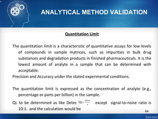 ANALYTICAL METHOD VALIDATION
Quantitation Limit
The quantitation limit is a characteristic of quantitative assays for low levels
of compounds in sample matrices, such as impurities in bulk drug
substances and degradation products in finished pharmaceuticals. It is the
lowest amount of analyte in a sample that can be determined with
acceptable.
Precision and Accuracy under the stated experimental conditions.
The quantitation limit is expressed as the concentration of analyte (e.g.,
percentage or parts per billion) in the sample.
QL to be determined as like Detection limit except signal-to-noise ratio is
10:1. and the calculation would be 64
 