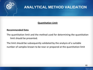 ANALYTICAL METHOD VALIDATION
Quantitation Limit
Recommended Data
The quantitation limit and the method used for determining the quantitation
limit should be presented.
The limit should be subsequently validated by the analysis of a suitable
number of samples known to be near or prepared at the quantitation limit
65
 
