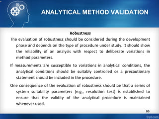 ANALYTICAL METHOD VALIDATION
Robustness
The evaluation of robustness should be considered during the development
phase and depends on the type of procedure under study. It should show
the reliability of an analysis with respect to deliberate variations in
method parameters.
If measurements are susceptible to variations in analytical conditions, the
analytical conditions should be suitably controlled or a precautionary
statement should be included in the procedure.
One consequence of the evaluation of robustness should be that a series of
system suitability parameters (e.g., resolution test) is established to
ensure that the validity of the analytical procedure is maintained
whenever used.
66
 