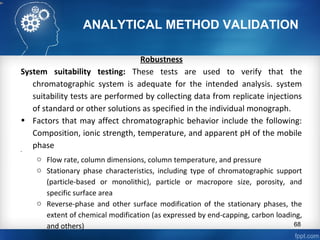 ANALYTICAL METHOD VALIDATION
Robustness
System suitability testing: These tests are used to verify that the
chromatographic system is adequate for the intended analysis. system
suitability tests are performed by collecting data from replicate injections
of standard or other solutions as specified in the individual monograph.
• Factors that may affect chromatographic behavior include the following:
Composition, ionic strength, temperature, and apparent pH of the mobile
phase•
o Flow rate, column dimensions, column temperature, and pressure
o Stationary phase characteristics, including type of chromatographic support
(particle-based or monolithic), particle or macropore size, porosity, and
specific surface area
o Reverse-phase and other surface modification of the stationary phases, the
extent of chemical modification (as expressed by end-capping, carbon loading,
and others) 68
 