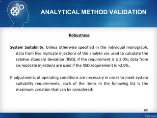 ANALYTICAL METHOD VALIDATION
Robustness
System Suitability: Unless otherwise specified in the individual monograph,
data from five replicate injections of the analyte are used to calculate the
relative standard deviation (RSD), if the requirement is ≤ 2.0%; data from
six replicate injections are used if the RSD requirement is >2.0%.
If adjustments of operating conditions are necessary in order to meet system
suitability requirements, each of the items in the following list is the
maximum variation that can be considered:
69
 