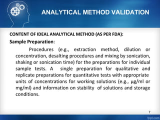 ANALYTICAL METHOD VALIDATION
CONTENT OF IDEAL ANALYTICAL METHOD (AS PER FDA):
Sample Preparation:
Procedures (e.g., extraction method, dilution or
concentration, desalting procedures and mixing by sonication,
shaking or sonication time) for the preparations for individual
sample tests. A single preparation for qualitative and
replicate preparations for quantitative tests with appropriate
units of concentrations for working solutions (e.g., µg/ml or
mg/ml) and information on stability of solutions and storage
conditions.
7
 
