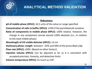 ANALYTICAL METHOD VALIDATION
Robustness
pH of mobile phase (HPLC): ±0.2 units of the value or range specified.
Concentration of salts in buffer (HPLC): ±10% if the permitted pH variation
Ratio of components in mobile phase (HPLC): ±30% relative. However, the
change in any component cannot exceed ±10% absolute (i.e., in relation
to the total mobile phase)
Wavelength of UV-visible detector (HPLC): ±3 nm
Stationary phase: Length- between −25% and 50% of the prescribed L/dp
Flow rate (HPLC): ±50% (Based on other factors)
Injection volume (HPLC): Can be adjusted as far as it is consistent with
accepted precision, linearity, and detection limits
Column temperature (HPLC): As much as ±10°.
70
 