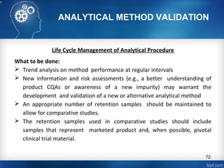 ANALYTICAL METHOD VALIDATION
Life Cycle Management of Analytical Procedure
What to be done:
 Trend analysis on method performance at regular intervals
 New information and risk assessments (e.g., a better understanding of
product CQAs or awareness of a new impurity) may warrant the
development and validation of a new or alternative analytical method
 An appropriate number of retention samples should be maintained to
allow for comparative studies.
 The retention samples used in comparative studies should include
samples that represent marketed product and, when possible, pivotal
clinical trial material.
72
 