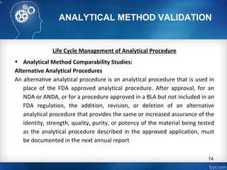 ANALYTICAL METHOD VALIDATION
Life Cycle Management of Analytical Procedure
• Analytical Method Comparability Studies:
Alternative Analytical Procedures
An alternative analytical procedure is an analytical procedure that is used in
place of the FDA approved analytical procedure. After approval, for an
NDA or ANDA, or for a procedure approved in a BLA but not included in an
FDA regulation, the addition, revision, or deletion of an alternative
analytical procedure that provides the same or increased assurance of the
identity, strength, quality, purity, or potency of the material being tested
as the analytical procedure described in the approved application, must
be documented in the next annual report
74
 