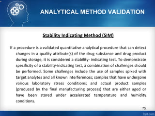 ANALYTICAL METHOD VALIDATION
Stability Indicating Method (SIM)
If a procedure is a validated quantitative analytical procedure that can detect
changes in a quality attribute(s) of the drug substance and drug product
during storage, it is considered a stability- indicating test. To demonstrate
specificity of a stability-indicating test, a combination of challenges should
be performed. Some challenges include the use of samples spiked with
target analytes and all known interferences; samples that have undergone
various laboratory stress conditions; and actual product samples
(produced by the final manufacturing process) that are either aged or
have been stored under accelerated temperature and humidity
conditions.
75
 
