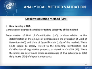 ANALYTICAL METHOD VALIDATION
Stability Indicating Method (SIM)
• How develop a SIM:
Generation of degraded samples for testing selectivity of the method
Determination of Limit of Quantification (LoQ) In close relation to the
determination of the amount of degradation is the evaluation of Limit of
Detection (LoD) and Limit of Quantification (LoQ) of the method. These
limits should be closely related to the Reporting, Identification and
Qualification of degradation products, as stated in ICH Q3B (R2). These
thresholds are determined either as percentage of drug substance or total
daily intake (TDI) of degradation product.
78
 