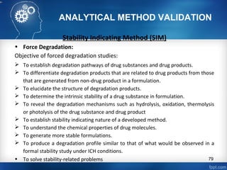 ANALYTICAL METHOD VALIDATION
Stability Indicating Method (SIM)
• Force Degradation:
Objective of forced degradation studies:
 To establish degradation pathways of drug substances and drug products.
 To differentiate degradation products that are related to drug products from those
that are generated from non-drug product in a formulation.
 To elucidate the structure of degradation products.
 To determine the intrinsic stability of a drug substance in formulation.
 To reveal the degradation mechanisms such as hydrolysis, oxidation, thermolysis
or photolysis of the drug substance and drug product
 To establish stability indicating nature of a developed method.
 To understand the chemical properties of drug molecules.
 To generate more stable formulations.
 To produce a degradation profile similar to that of what would be observed in a
formal stability study under ICH conditions.
• To solve stability-related problems 79
 