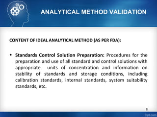 ANALYTICAL METHOD VALIDATION
CONTENT OF IDEAL ANALYTICAL METHOD (AS PER FDA):
• Standards Control Solution Preparation: Procedures for the
preparation and use of all standard and control solutions with
appropriate units of concentration and information on
stability of standards and storage conditions, including
calibration standards, internal standards, system suitability
standards, etc.
8
 