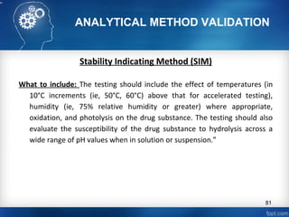 ANALYTICAL METHOD VALIDATION
Stability Indicating Method (SIM)
What to include: The testing should include the effect of temperatures (in
10°C increments (ie, 50°C, 60°C) above that for accelerated testing),
humidity (ie, 75% relative humidity or greater) where appropriate,
oxidation, and photolysis on the drug substance. The testing should also
evaluate the susceptibility of the drug substance to hydrolysis across a
wide range of pH values when in solution or suspension.”
81
 