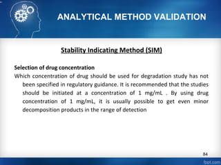 ANALYTICAL METHOD VALIDATION
Stability Indicating Method (SIM)
Selection of drug concentration
Which concentration of drug should be used for degradation study has not
been specified in regulatory guidance. It is recommended that the studies
should be initiated at a concentration of 1 mg/mL . By using drug
concentration of 1 mg/mL, it is usually possible to get even minor
decomposition products in the range of detection
84
 