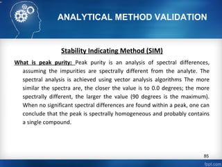 ANALYTICAL METHOD VALIDATION
Stability Indicating Method (SIM)
What is peak purity: Peak purity is an analysis of spectral differences,
assuming the impurities are spectrally different from the analyte. The
spectral analysis is achieved using vector analysis algorithms The more
similar the spectra are, the closer the value is to 0.0 degrees; the more
spectrally different, the larger the value (90 degrees is the maximum).
When no significant spectral differences are found within a peak, one can
conclude that the peak is spectrally homogeneous and probably contains
a single compound.
85
 