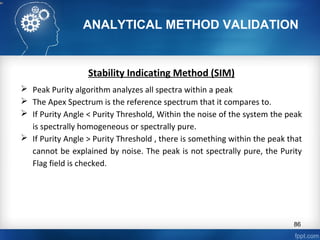 ANALYTICAL METHOD VALIDATION
Stability Indicating Method (SIM)
 Peak Purity algorithm analyzes all spectra within a peak
 The Apex Spectrum is the reference spectrum that it compares to.
 If Purity Angle < Purity Threshold, Within the noise of the system the peak
is spectrally homogeneous or spectrally pure.
 If Purity Angle > Purity Threshold , there is something within the peak that
cannot be explained by noise. The peak is not spectrally pure, the Purity
Flag field is checked.
86
 