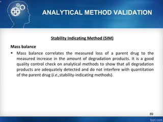 ANALYTICAL METHOD VALIDATION
Stability Indicating Method (SIM)
Mass balance
• Mass balance correlates the measured loss of a parent drug to the
measured increase in the amount of degradation products. It is a good
quality control check on analytical methods to show that all degradation
products are adequately detected and do not interfere with quantitation
of the parent drug (i.e.,stability-indicating methods).
89
 
