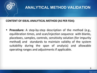 ANALYTICAL METHOD VALIDATION
CONTENT OF IDEAL ANALYTICAL METHOD (AS PER FDA):
• Procedure: A step-by-step description of the method (e.g.,
equilibration times, and scan/injection sequence with blanks,
placeboes, samples, controls, sensitivity solution (for impurity
method) and standards to maintain validity of the system
suitability during the span of analysis) and allowable
operating ranges and adjustments if applicable.
9
 