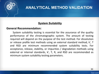 ANALYTICAL METHOD VALIDATION
System Suitability
General Recommendation:
System suitability testing is essential for the assurance of the quality
performance of the chromatographic system. The amount of testing
required will depend on the purpose of the test method. For dissolution
or release profile test methods using an external standard method, k', T
and RSD are minimum recommended system suitability tests. For
acceptance, release, stability, or impurities / degradation methods using
external or internal standards, k', T, R, and RSD are recommended as
minimum system suitability testing parameters.
90
 