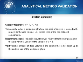 ANALYTICAL METHOD VALIDATION
System Suitability
Capacity factor (k'): k' = (tR - to) /to
The capacity factor is a measure of where the peak of interest is located with
respect to the void volume, i.e., elution time of the non-retained
components.
Recommendations: The peak should be well-resolved from other peaks and
the void volume. Generally the value of k' is > 2.
Void volume: amount of dead volume in the column that is not taken up by
the particle size of the stationary phase
91
 