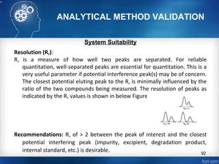 ANALYTICAL METHOD VALIDATION
System Suitability
Resolution (R,):
R, is a measure of how well two peaks are separated. For reliable
quantitation, well-separated peaks are essential for quantitation. This is a
very useful parameter if potential interference peak(s) may be of concern.
The closest potential eluting peak to the R, is minimally influenced by the
ratio of the two compounds being measured. The resolution of peaks as
indicated by the R, values is shown in below Figure:
Recommendations: R, of > 2 between the peak of interest and the closest
potential interfering peak (impurity, excipient, degradation product,
internal standard, etc.) is desirable. 92
 