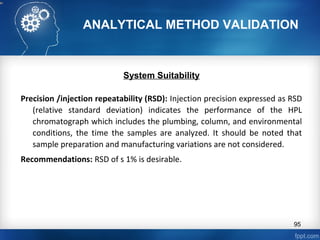 ANALYTICAL METHOD VALIDATION
System Suitability
Precision /injection repeatability (RSD): Injection precision expressed as RSD
(relative standard deviation) indicates the performance of the HPL
chromatograph which includes the plumbing, column, and environmental
conditions, the time the samples are analyzed. It should be noted that
sample preparation and manufacturing variations are not considered.
Recommendations: RSD of s 1% is desirable.
95
 