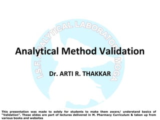 Analytical Method Validation
Dr. ARTI R. THAKKAR
This presentation was made to solely for students to make them aware/ understand basics of
“Validation”. These slides are part of lectures delivered in M. Pharmacy Curriculum & taken up from
various books and websites
 