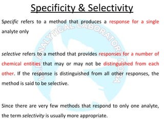 Specificity & Selectivity
Specific refers to a method that produces a response for a single
analyte only
selective refers to a method that provides responses for a number of
chemical entities that may or may not be distinguished from each
other. If the response is distinguished from all other responses, the
method is said to be selective.
Since there are very few methods that respond to only one analyte,
the term selectivity is usually more appropriate.
 